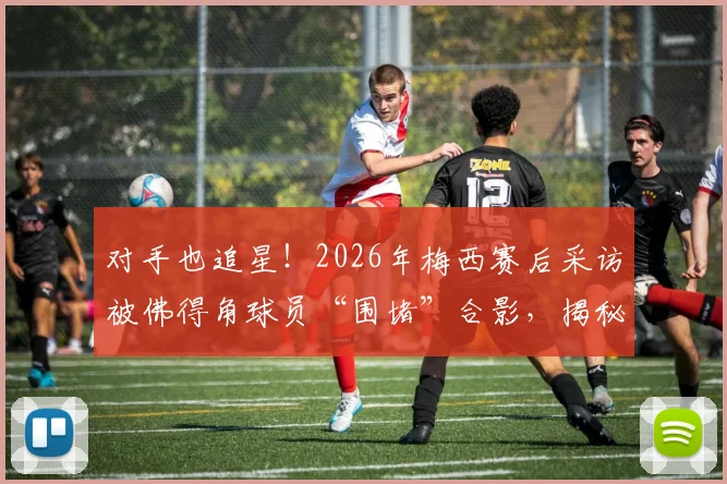 对手也追星！2026年梅西赛后采访被佛得角球员“围堵”合影，揭秘顶级球星的人格魅力