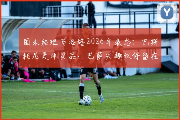 国米经理马洛塔2026年表态：巴斯托尼是非卖品，巴萨兴趣仅停留在传闻层面