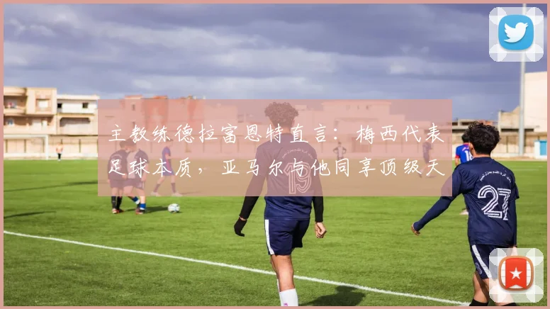 主教练德拉富恩特直言：梅西代表足球本质，亚马尔与他同享顶级天赋，2026年世界杯备受期待