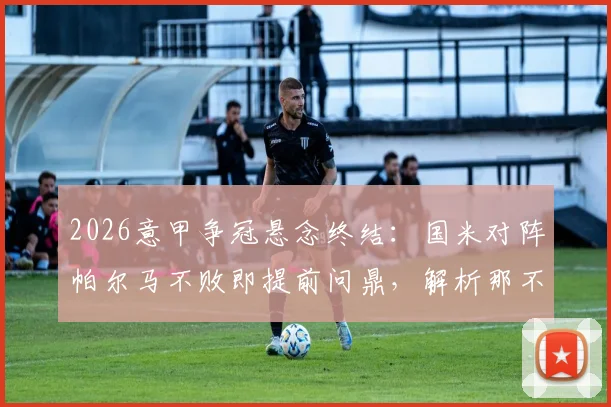2026意甲争冠悬念终结：国米对阵帕尔马不败即提前问鼎，解析那不勒斯科莫平局影响
