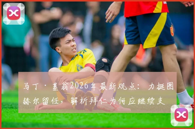 马丁·基翁2026年最新观点：力挺图赫尔留任，解析拜仁为何应继续支持这位顶级主帅