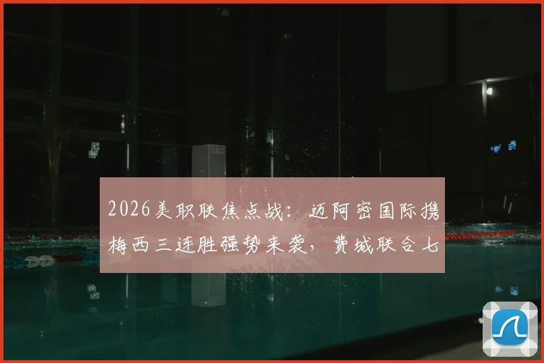 2026美职联焦点战:迈阿密国际携梅西三连胜强势来袭,费城联合七轮不胜如何破局?附历史交锋与积分榜深度解读