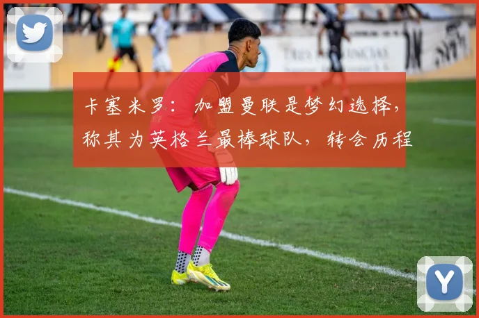 卡塞米罗：加盟曼联是梦幻选择，称其为英格兰最棒球队，转会历程与场上作用详解