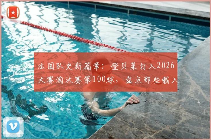 法国队史新篇章:登贝莱打入2026大赛淘汰赛第100球,盘点那些载入史册的决胜时刻