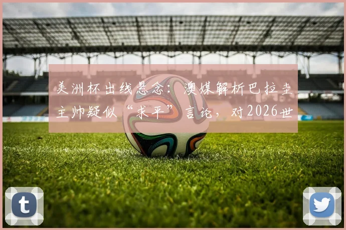 美洲杯出线悬念：澳媒解析巴拉圭主帅疑似“求平”言论，对2026世界杯预选赛的战术暗示