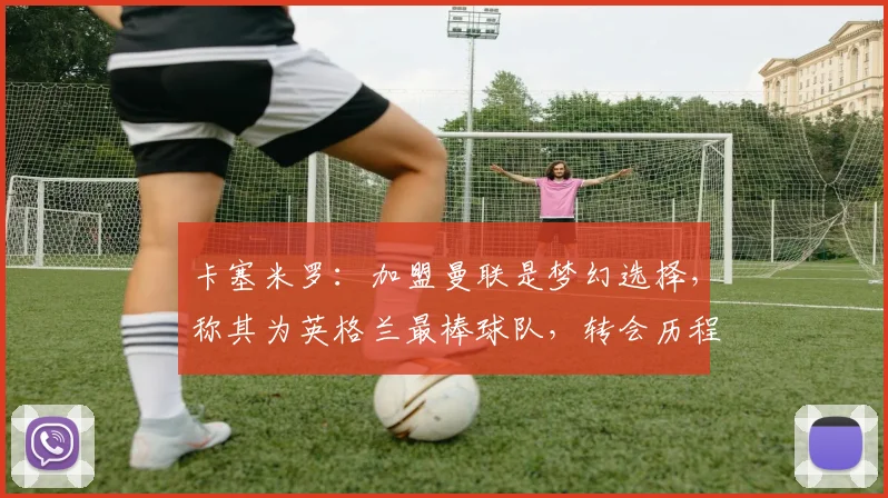 卡塞米罗：加盟曼联是梦幻选择，称其为英格兰最棒球队，转会历程与场上作用详解