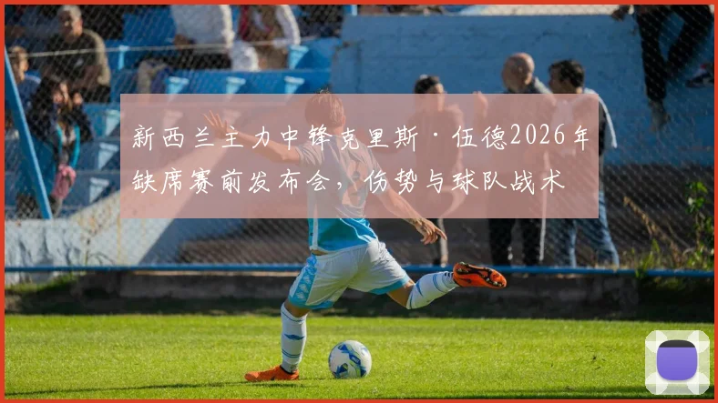 新西兰主力中锋克里斯·伍德2026年缺席赛前发布会,伤势与球队战术成外界焦点关切
