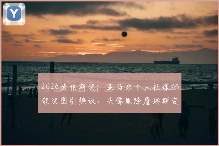 2026劳伦斯奖：亚马尔个人社媒晒领奖图引热议，头像删除詹姆斯变空白，最新动态解析