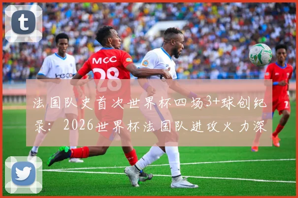 法国队史首次世界杯四场3+球创纪录：2026世界杯法国队进攻火力深度分析及历史数据盘点