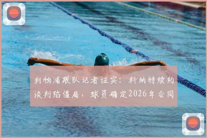 利物浦跟队记者证实:科纳特续约谈判陷僵局,球员确定2026年合同到期后自由离队,潜在下家分析与后防影响解读