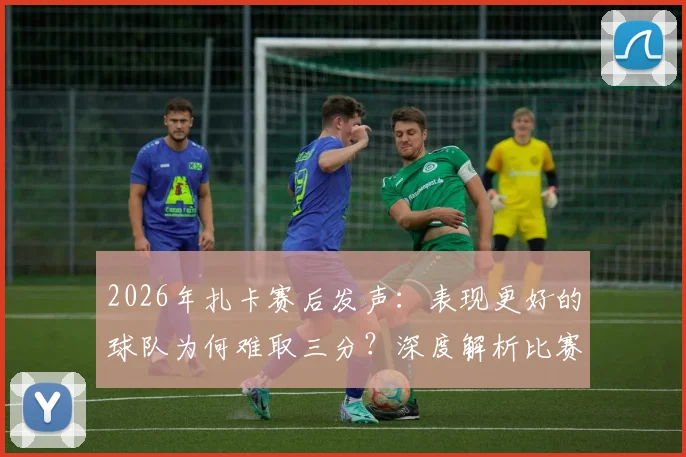 2026年扎卡赛后发声：表现更好的球队为何难取三分？深度解析比赛争议点