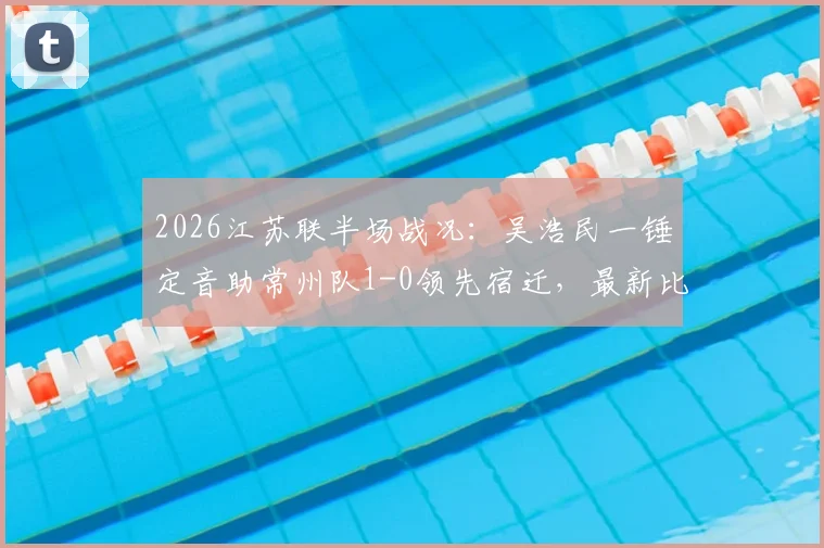 2026江苏联半场战况：吴浩民一锤定音助常州队1-0领先宿迁，最新比赛看点与全场赛果分析
