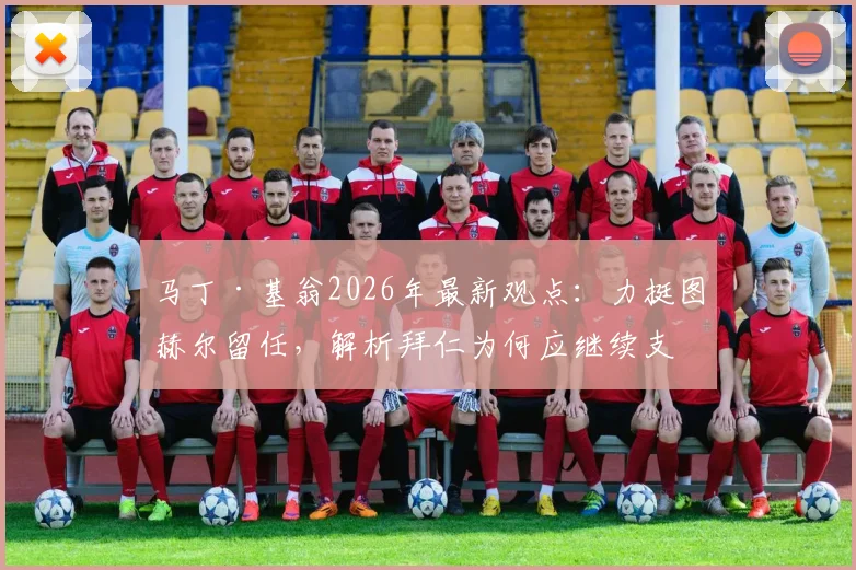 马丁·基翁2026年最新观点：力挺图赫尔留任，解析拜仁为何应继续支持这位顶级主帅