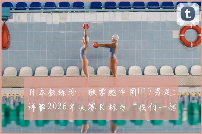 日本教练浮嶋敏掌舵中国U17男足：详解2026年决赛目标与“我们一起努力”背后的故事