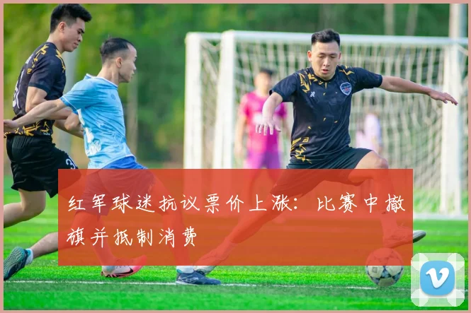 红军球迷抗议票价上涨：比赛中撤旗并抵制消费