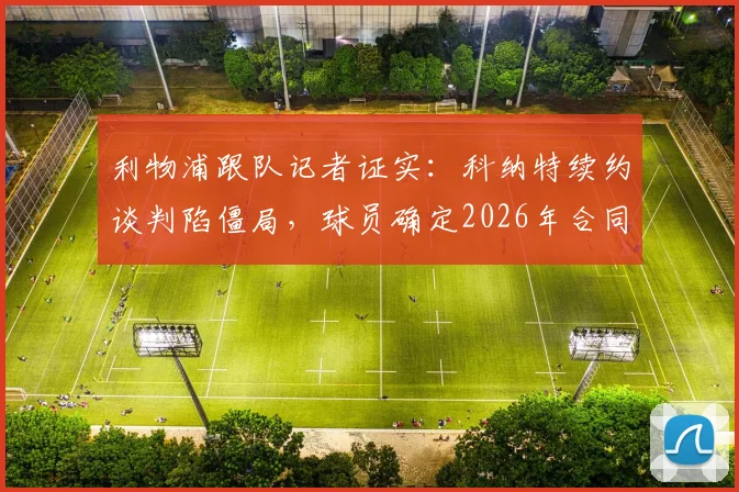 利物浦跟队记者证实：科纳特续约谈判陷僵局，球员确定2026年合同到期后自由离队，潜在下家分析与后防影响解读