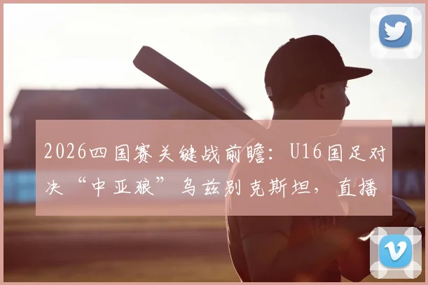 2026四国赛关键战前瞻：U16国足对决“中亚狼”乌兹别克斯坦，直播时间与阵容看点全解析