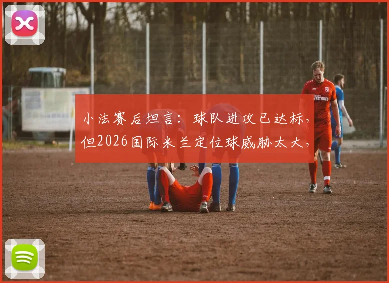 小法赛后坦言：球队进攻已达标，但2026国际米兰定位球威胁太大，如何破局？