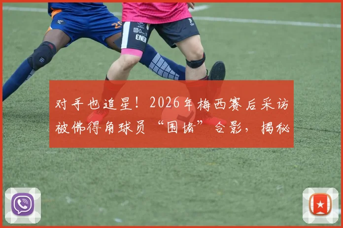 对手也追星!2026年梅西赛后采访被佛得角球员“围堵”合影,揭秘顶级球星的人格魅力