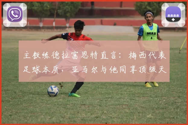 主教练德拉富恩特直言:梅西代表足球本质,亚马尔与他同享顶级天赋,2026年世界杯备受期待