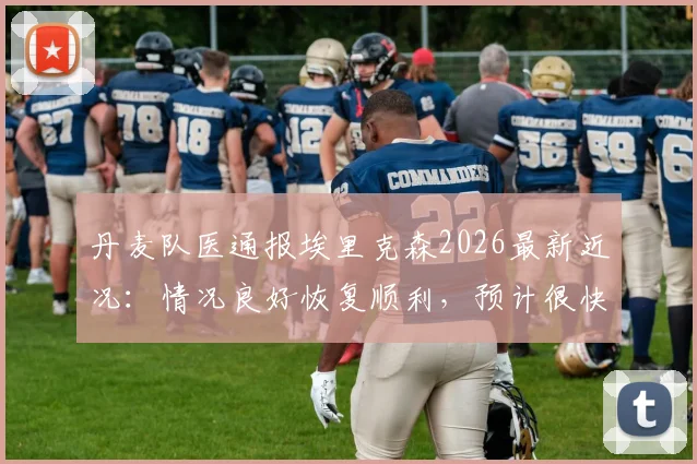 丹麦队医通报埃里克森2026最新近况：情况良好恢复顺利，预计很快可出院回家