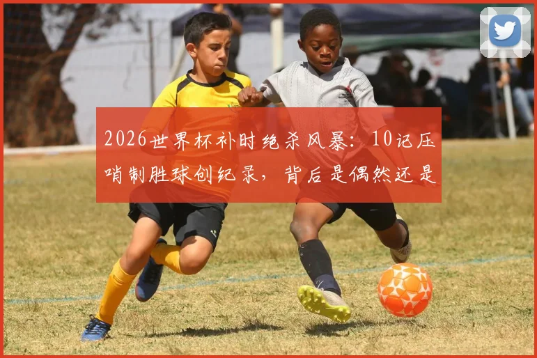 2026世界杯补时绝杀风暴：10记压哨制胜球创纪录，背后是偶然还是战术必然？