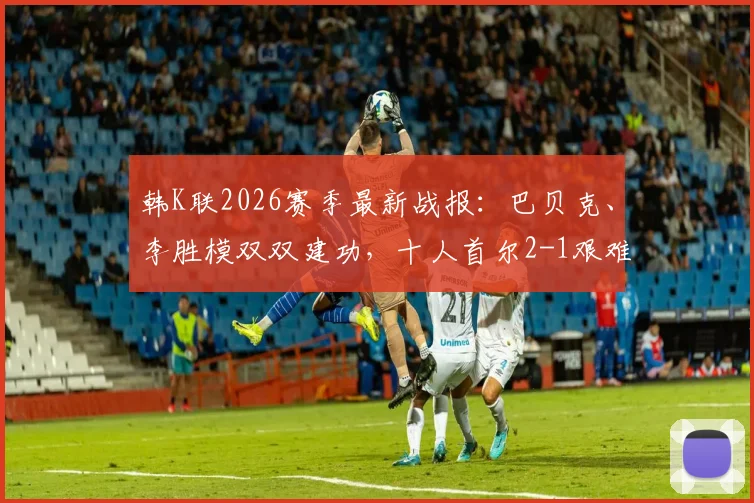 韩K联2026赛季最新战报：巴贝克、李胜模双双建功，十人首尔2-1艰难逆转十人江原，附全场进球集锦与技术统计深度解析