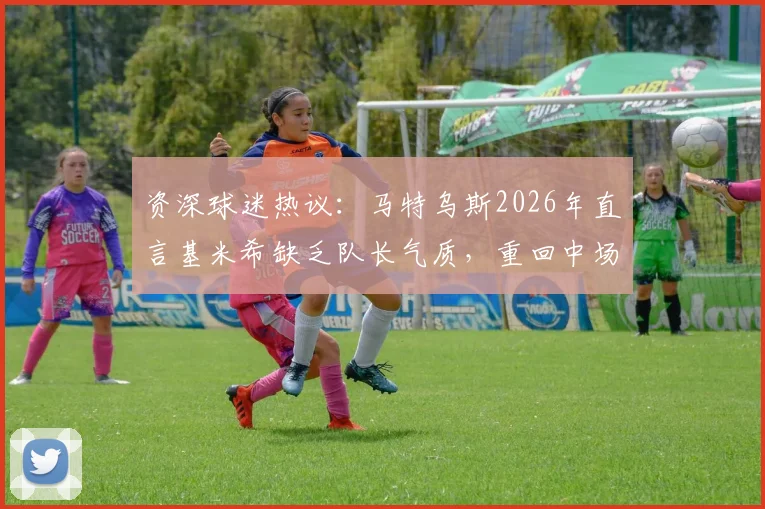 资深球迷热议：马特乌斯2026年直言基米希缺乏队长气质，重回中场或是破局关键