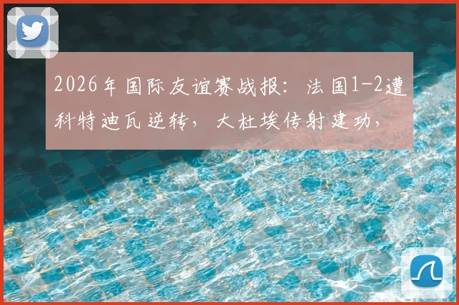 2026年国际友谊赛战报：法国1-2遭科特迪瓦逆转，大杜埃传射建功，迪亚洛献绝杀