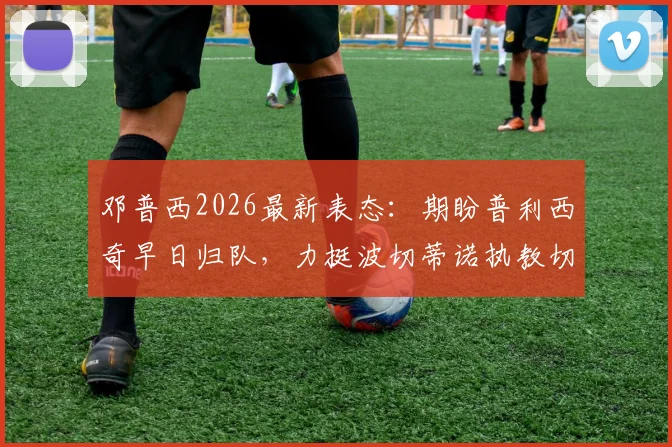 邓普西2026最新表态：期盼普利西奇早日归队，力挺波切蒂诺执教切尔西出色工作