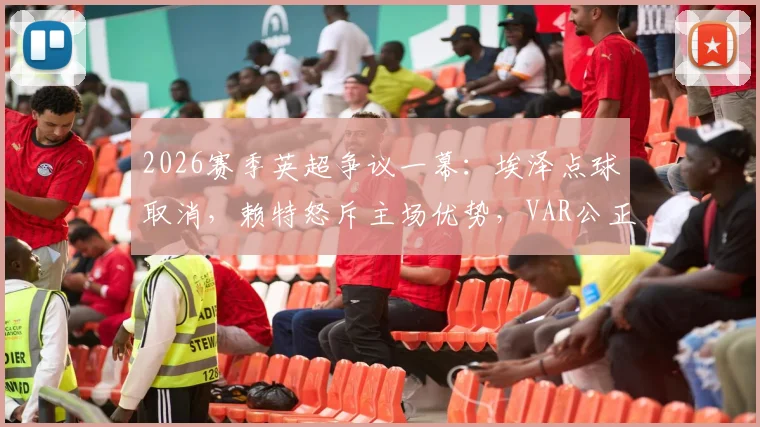 2026赛季英超争议一幕：埃泽点球取消，赖特怒斥主场优势，VAR公正性再遭拷问