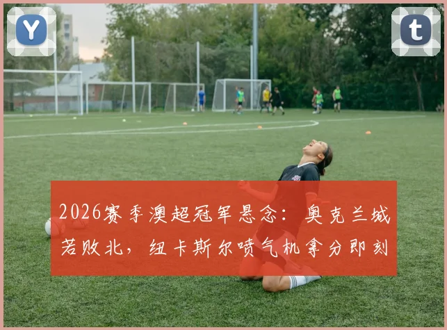 2026赛季澳超冠军悬念：奥克兰城若败北，纽卡斯尔喷气机拿分即刻锁定常规赛榜首