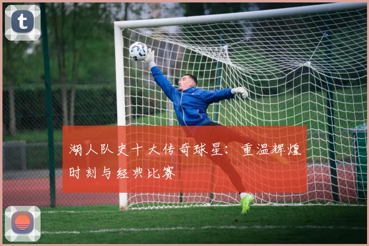 湖人队史十大传奇球星：重温辉煌时刻与经典比赛