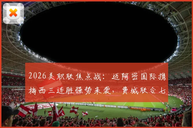 2026美职联焦点战：迈阿密国际携梅西三连胜强势来袭，费城联合七轮不胜如何破局？附历史交锋与积分榜深度解读