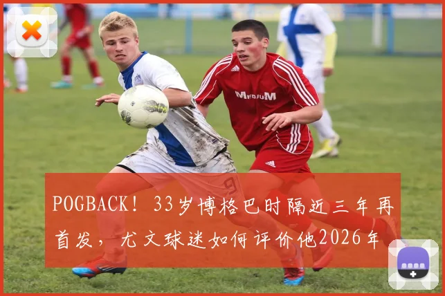 POGBACK!33岁博格巴时隔近三年再首发,尤文球迷如何评价他2026年回归首秀?