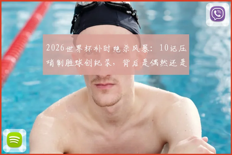 2026世界杯补时绝杀风暴：10记压哨制胜球创纪录，背后是偶然还是战术必然？