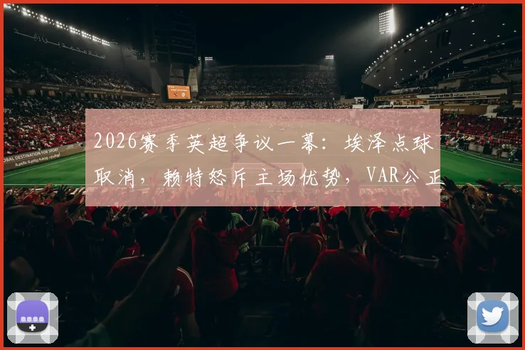 2026赛季英超争议一幕：埃泽点球取消，赖特怒斥主场优势，VAR公正性再遭拷问