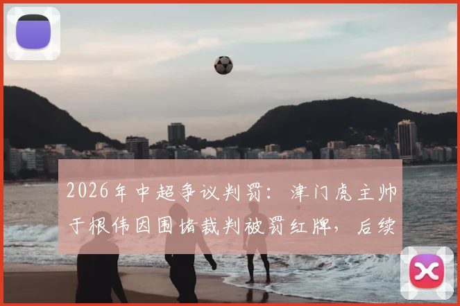 2026年中超争议判罚:津门虎主帅于根伟因围堵裁判被罚红牌,后续处罚与比赛详情回顾