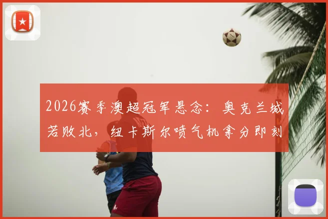2026赛季澳超冠军悬念:奥克兰城若败北,纽卡斯尔喷气机拿分即刻锁定常规赛榜首