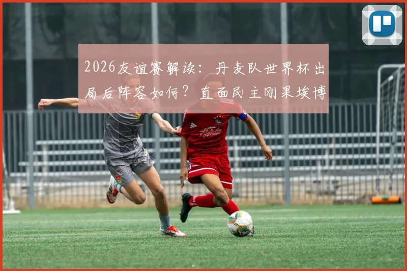 2026友谊赛解读：丹麦队世界杯出局后阵容如何？直面民主刚果埃博拉疫情影响