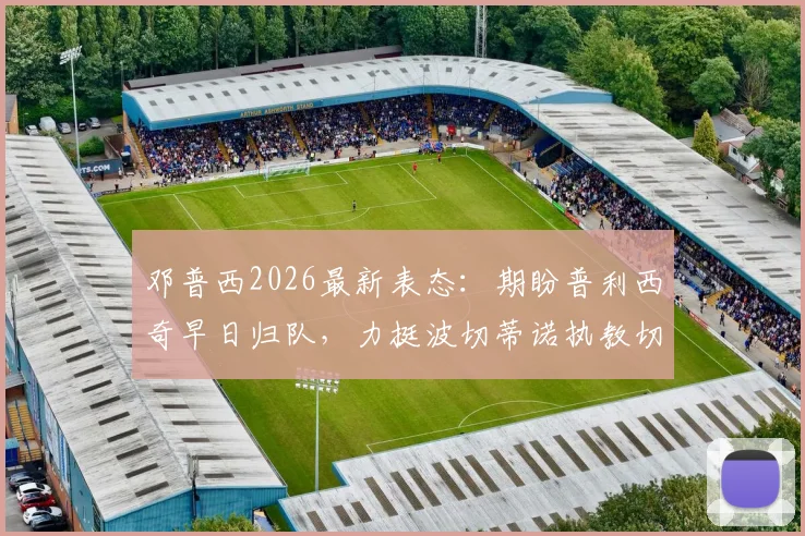 邓普西2026最新表态:期盼普利西奇早日归队,力挺波切蒂诺执教切尔西出色工作