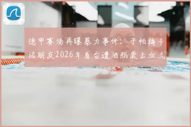 德甲赛场再曝暴力事件：于帕梅卡诺朋友2026年看台遭酒瓶袭击血流满面，球场安全引担忧