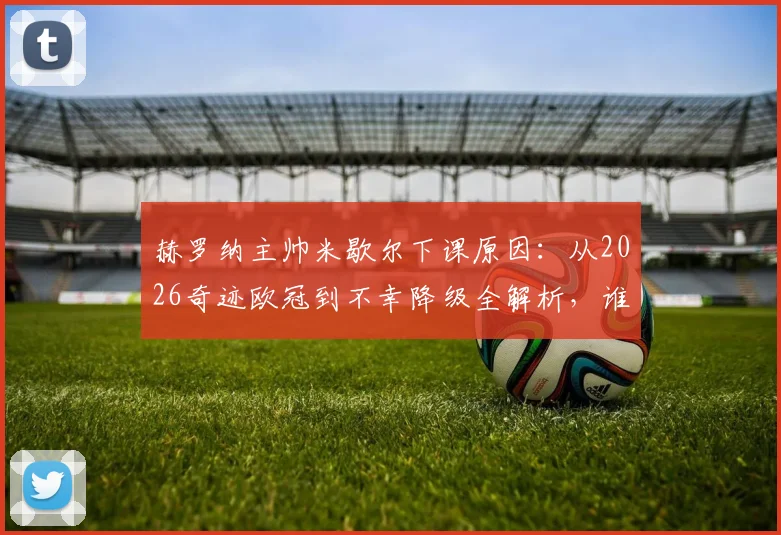 赫罗纳主帅米歇尔下课原因：从2026奇迹欧冠到不幸降级全解析，谁将接任？