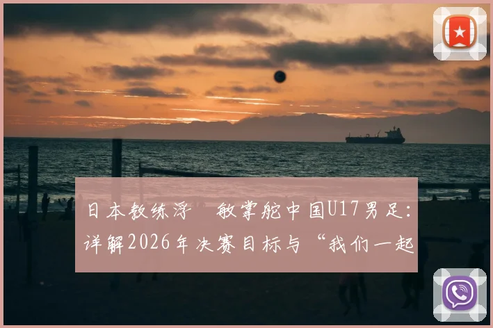 日本教练浮嶋敏掌舵中国U17男足:详解2026年决赛目标与“我们一起努力”背后的故事