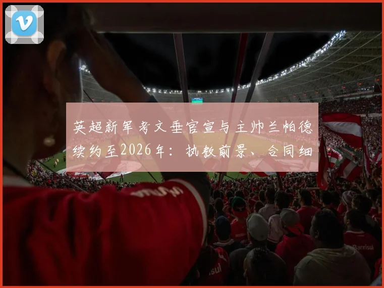 英超新军考文垂官宣与主帅兰帕德续约至2026年：执教前景、合同细节及球队未来规划解读