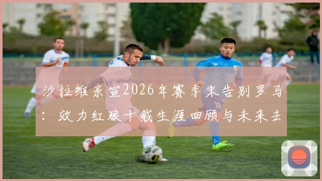 沙拉维亲宣2026年赛季末告别罗马：效力红狼十载生涯回顾与未来去向分析