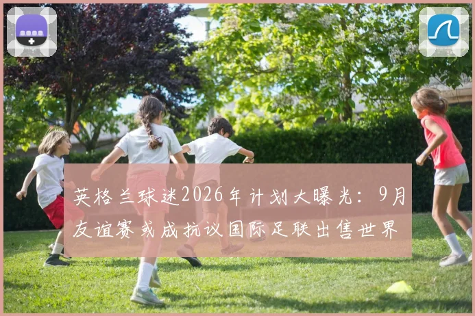 英格兰球迷2026年计划大曝光：9月友谊赛或成抗议国际足联出售世界杯计划战场