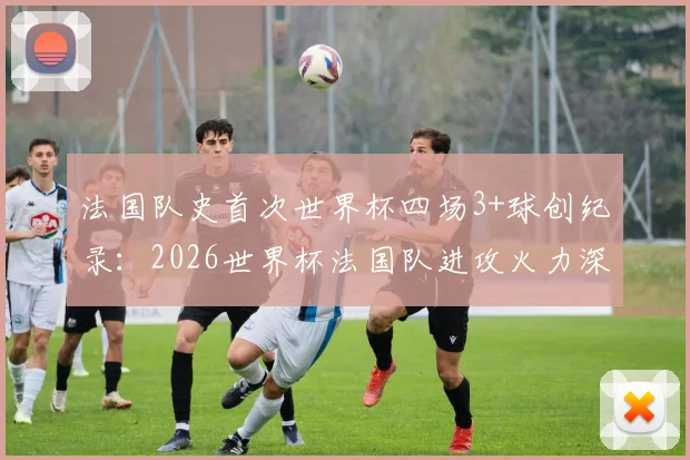法国队史首次世界杯四场3+球创纪录：2026世界杯法国队进攻火力深度分析及历史数据盘点
