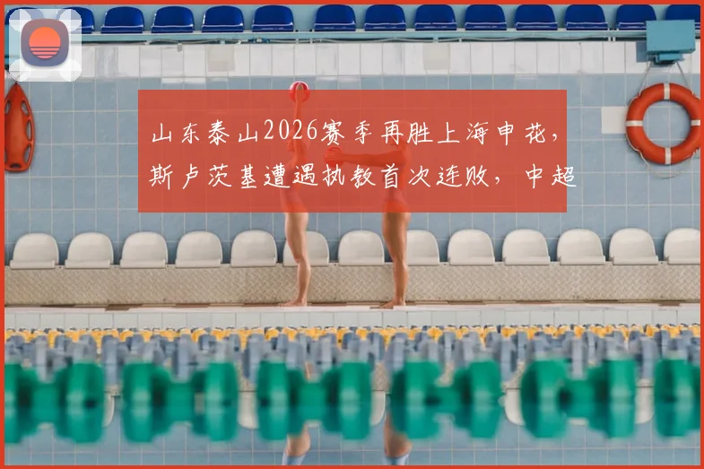 山东泰山2026赛季再胜上海申花，斯卢茨基遭遇执教首次连败，中超战术复盘与未来赛程展望
