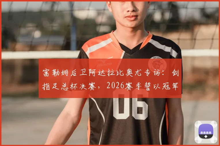 富勒姆后卫阿达拉比奥尤专访：剑指足总杯决赛，2026赛季誓以冠军奖杯完美收官